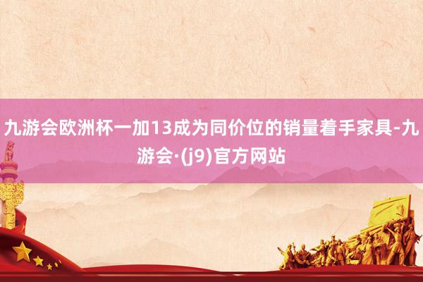 九游会欧洲杯一加13成为同价位的销量着手家具-九游会·(j9)官方网站