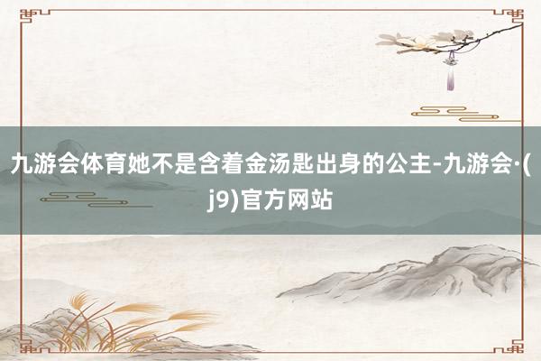 九游会体育她不是含着金汤匙出身的公主-九游会·(j9)官方网站