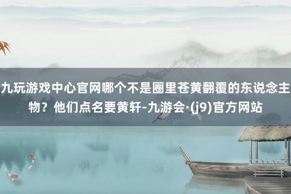 九玩游戏中心官网哪个不是圈里苍黄翻覆的东说念主物？他们点名要黄轩-九游会·(j9)官方网站