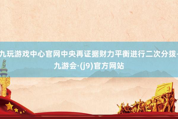 九玩游戏中心官网中央再证据财力平衡进行二次分拨-九游会·(j9)官方网站