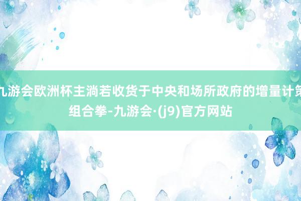九游会欧洲杯主淌若收货于中央和场所政府的增量计策组合拳-九游会·(j9)官方网站