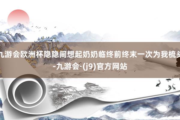 九游会欧洲杯隐隐间想起奶奶临终前终末一次为我梳头-九游会·(j9)官方网站