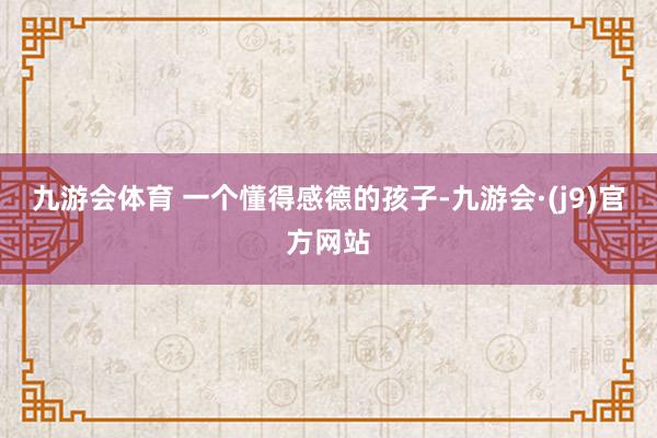 九游会体育 一个懂得感德的孩子-九游会·(j9)官方网站