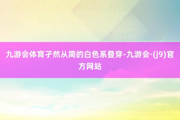 九游会体育孑然从简的白色系叠穿-九游会·(j9)官方网站