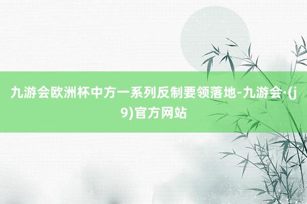 九游会欧洲杯中方一系列反制要领落地-九游会·(j9)官方网站