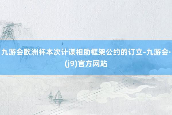 九游会欧洲杯本次计谋相助框架公约的订立-九游会·(j9)官方网站