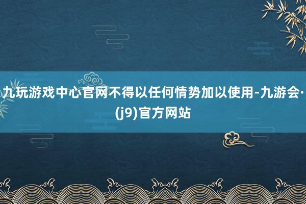九玩游戏中心官网不得以任何情势加以使用-九游会·(j9)官方网站