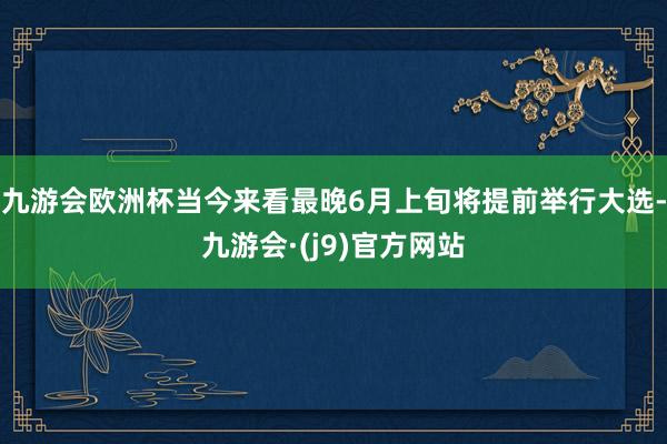 九游会欧洲杯当今来看最晚6月上旬将提前举行大选-九游会·(j9)官方网站