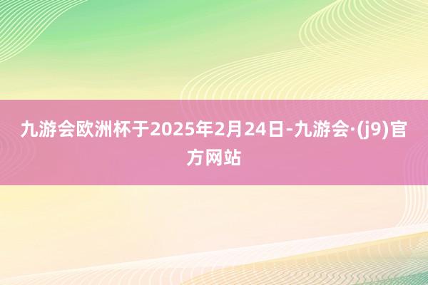 九游会欧洲杯于2025年2月24日-九游会·(j9)官方网站