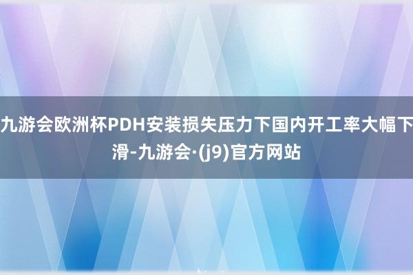 九游会欧洲杯PDH安装损失压力下国内开工率大幅下滑-九游会·(j9)官方网站