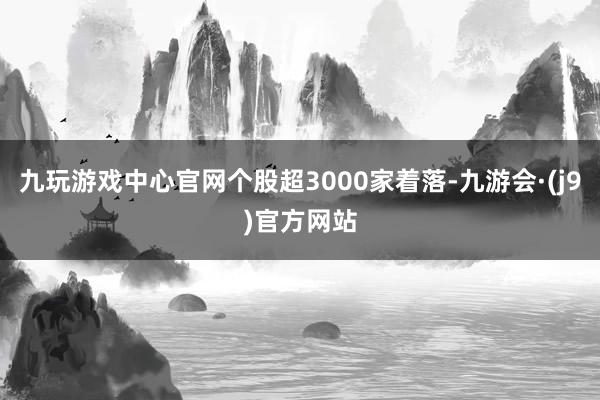 九玩游戏中心官网个股超3000家着落-九游会·(j9)官方网站