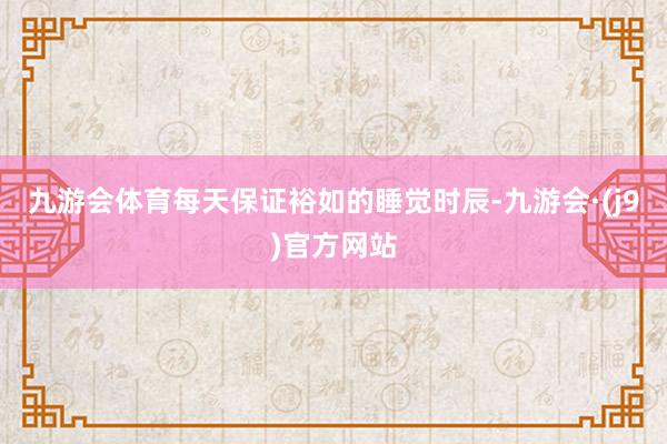 九游会体育每天保证裕如的睡觉时辰-九游会·(j9)官方网站