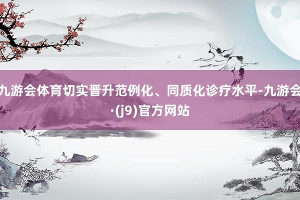 九游会体育切实晋升范例化、同质化诊疗水平-九游会·(j9)官方网站