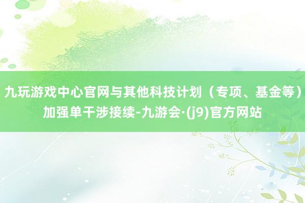九玩游戏中心官网与其他科技计划（专项、基金等）加强单干涉接续-九游会·(j9)官方网站