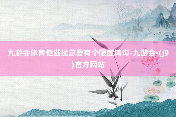 九游会体育但滋扰总要有个限度鸿沟-九游会·(j9)官方网站