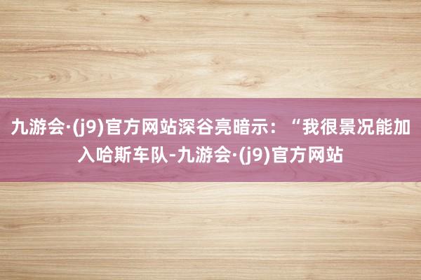 九游会·(j9)官方网站深谷亮暗示：“我很景况能加入哈斯车队-九游会·(j9)官方网站