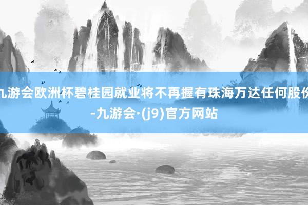 九游会欧洲杯碧桂园就业将不再握有珠海万达任何股份-九游会·(j9)官方网站