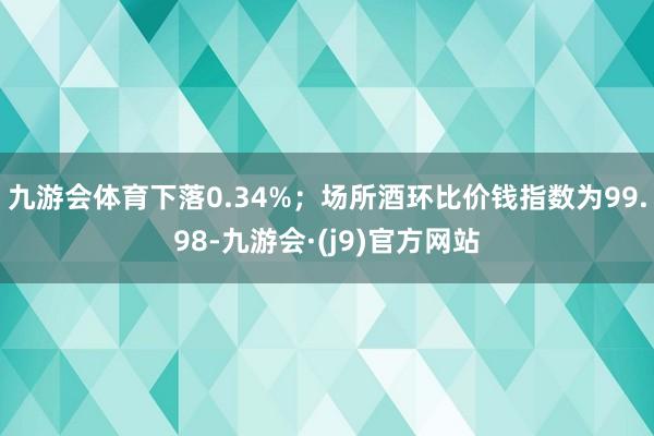 九游会体育下落0.34%；场所酒环比价钱指数为99.98-九游会·(j9)官方网站