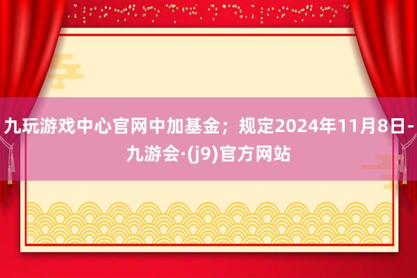 九玩游戏中心官网中加基金；规定2024年11月8日-九游会·(j9)官方网站