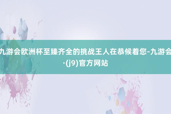 九游会欧洲杯至臻齐全的挑战王人在恭候着您-九游会·(j9)官方网站