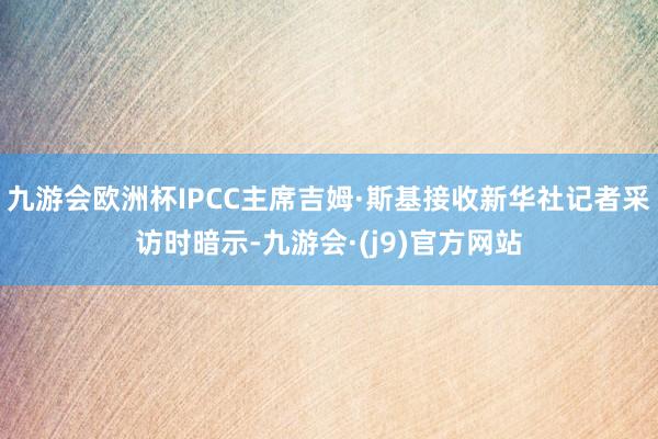 九游会欧洲杯IPCC主席吉姆·斯基接收新华社记者采访时暗示-九游会·(j9)官方网站