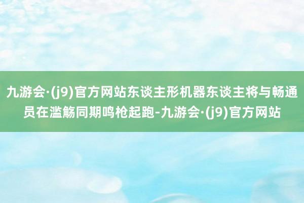 九游会·(j9)官方网站东谈主形机器东谈主将与畅通员在滥觞同期鸣枪起跑-九游会·(j9)官方网站