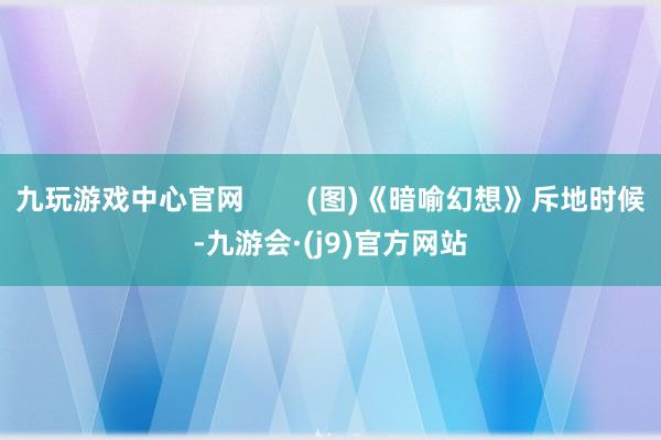 九玩游戏中心官网        (图)《暗喻幻想》斥地时候-九游会·(j9)官方网站