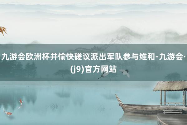 九游会欧洲杯并愉快磋议派出军队参与维和-九游会·(j9)官方网站