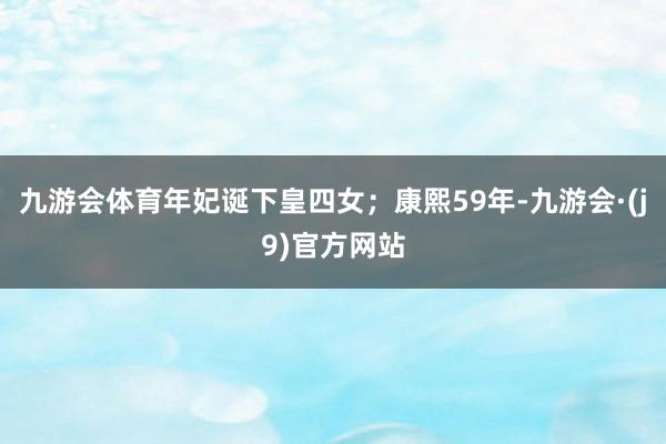 九游会体育年妃诞下皇四女；康熙59年-九游会·(j9)官方网站