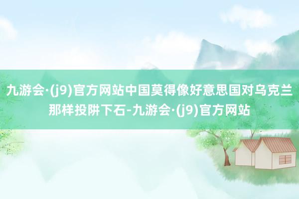 九游会·(j9)官方网站中国莫得像好意思国对乌克兰那样投阱下石-九游会·(j9)官方网站