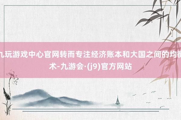 九玩游戏中心官网转而专注经济账本和大国之间的均衡术-九游会·(j9)官方网站
