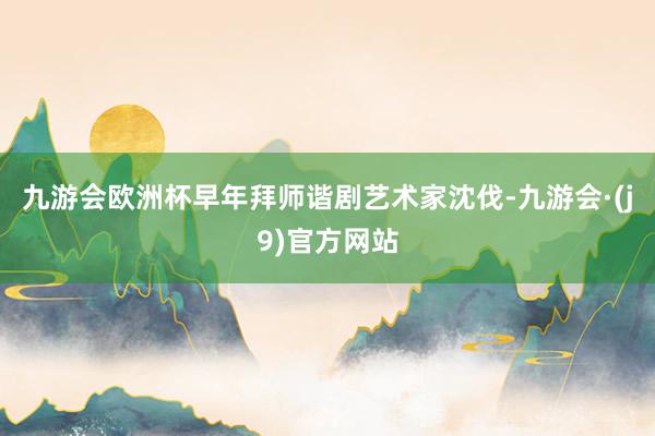 九游会欧洲杯早年拜师谐剧艺术家沈伐-九游会·(j9)官方网站