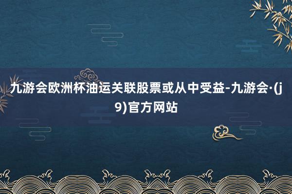 九游会欧洲杯油运关联股票或从中受益-九游会·(j9)官方网站