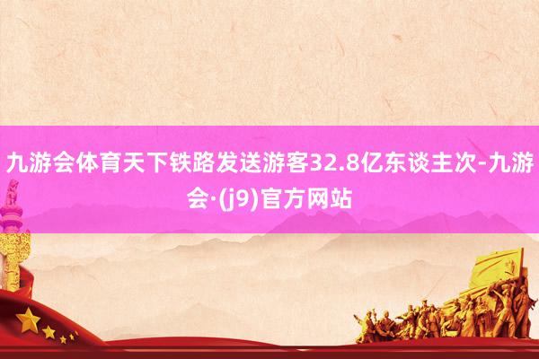 九游会体育天下铁路发送游客32.8亿东谈主次-九游会·(j9)官方网站