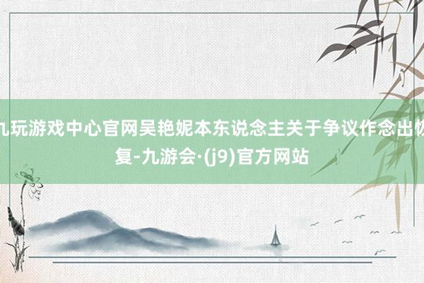 九玩游戏中心官网吴艳妮本东说念主关于争议作念出恢复-九游会·(j9)官方网站