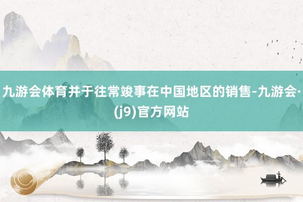九游会体育并于往常竣事在中国地区的销售-九游会·(j9)官方网站
