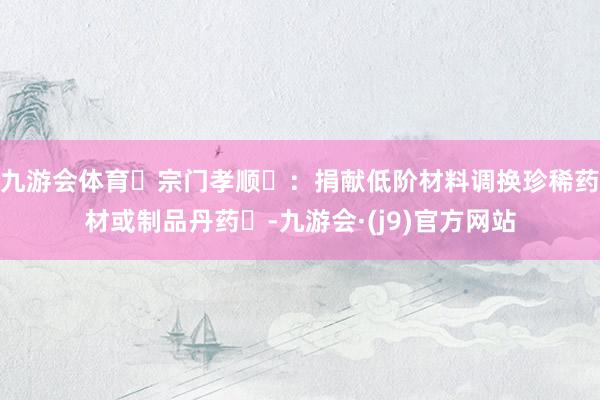 九游会体育宗门孝顺:捐献低阶材料调换珍稀药材或制品丹药-九游会·(j9)官方网站