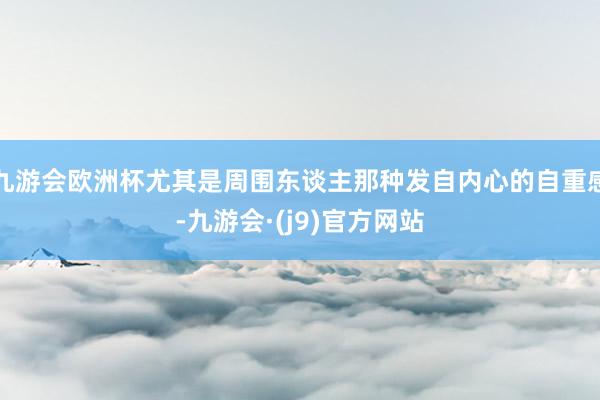 九游会欧洲杯尤其是周围东谈主那种发自内心的自重感-九游会·(j9)官方网站