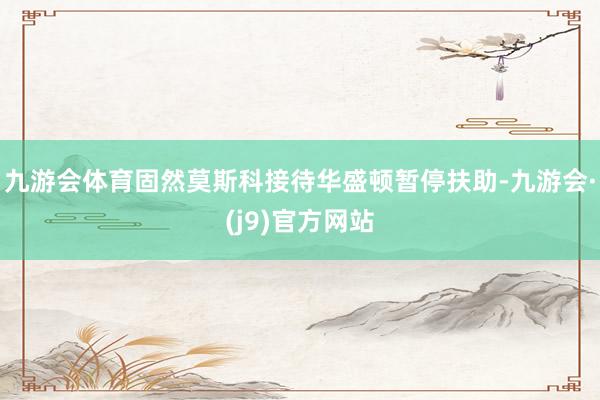 九游会体育固然莫斯科接待华盛顿暂停扶助-九游会·(j9)官方网站