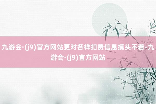 九游会·(j9)官方网站更对各样扣费信息摸头不着-九游会·(j9)官方网站