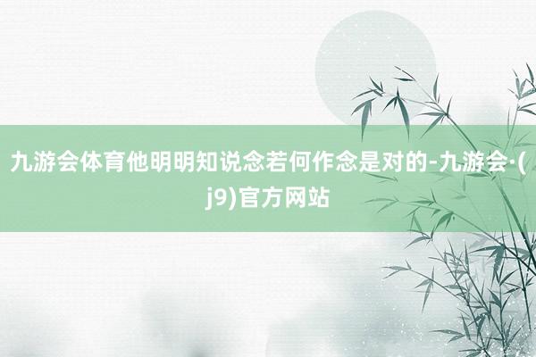 九游会体育他明明知说念若何作念是对的-九游会·(j9)官方网站