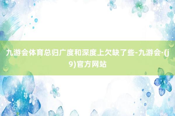 九游会体育总归广度和深度上欠缺了些-九游会·(j9)官方网站