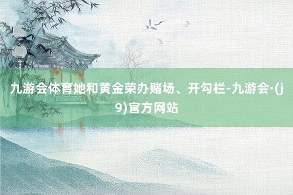 九游会体育她和黄金荣办赌场、开勾栏-九游会·(j9)官方网站