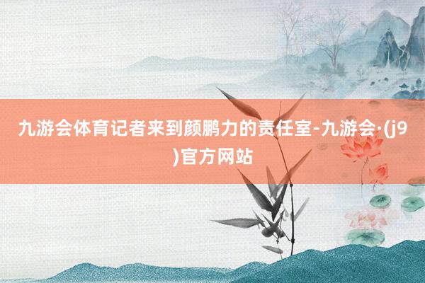 九游会体育记者来到颜鹏力的责任室-九游会·(j9)官方网站