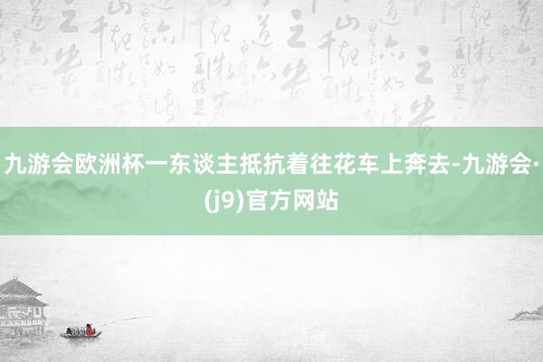 九游会欧洲杯一东谈主抵抗着往花车上奔去-九游会·(j9)官方网站