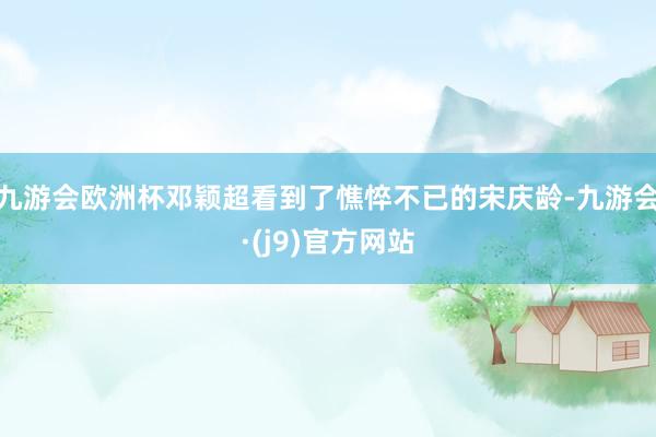 九游会欧洲杯邓颖超看到了憔悴不已的宋庆龄-九游会·(j9)官方网站