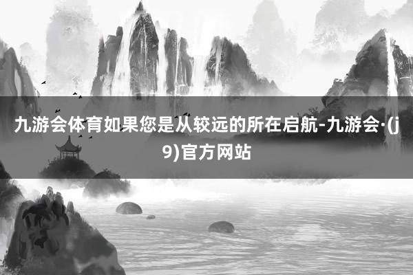 九游会体育如果您是从较远的所在启航-九游会·(j9)官方网站