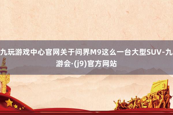 九玩游戏中心官网关于问界M9这么一台大型SUV-九游会·(j9)官方网站