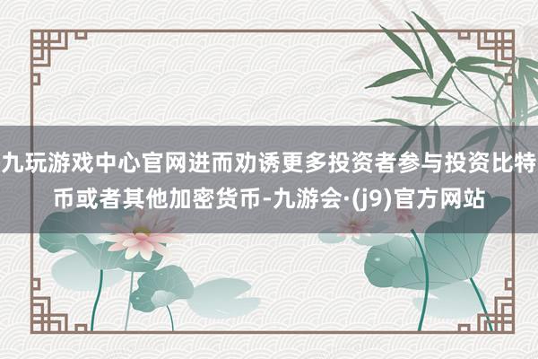 九玩游戏中心官网进而劝诱更多投资者参与投资比特币或者其他加密货币-九游会·(j9)官方网站