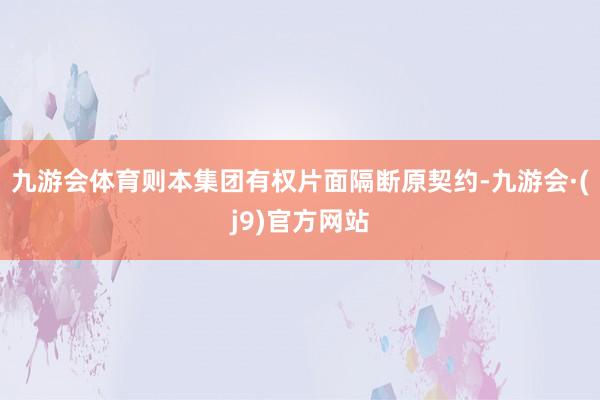 九游会体育则本集团有权片面隔断原契约-九游会·(j9)官方网站